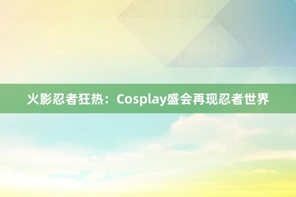 火影忍者狂热：Cosplay盛会再现忍者世界