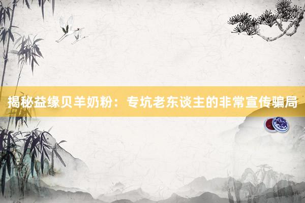 揭秘益缘贝羊奶粉：专坑老东谈主的非常宣传骗局