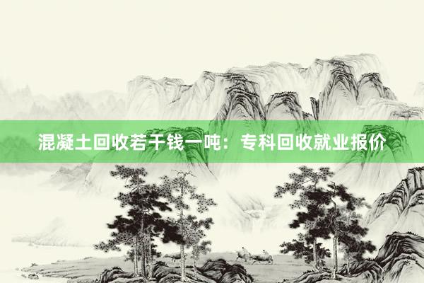 混凝土回收若干钱一吨：专科回收就业报价